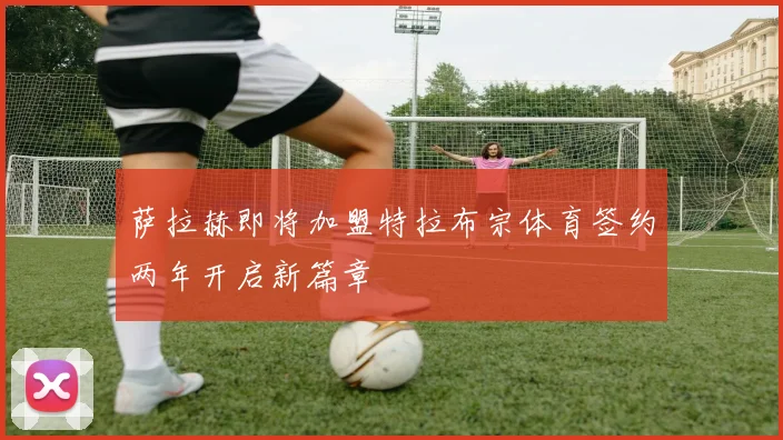 萨拉赫即将加盟特拉布宗体育签约两年开启新篇章