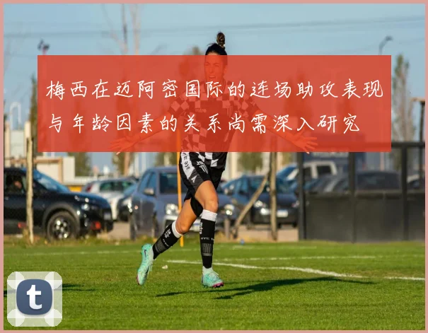 梅西在迈阿密国际的连场助攻表现与年龄因素的关系尚需深入研究
