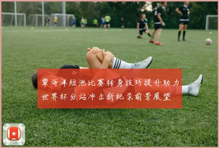 覃海洋短池比赛转身技巧提升助力世界杯分站冲击新纪录前景展望