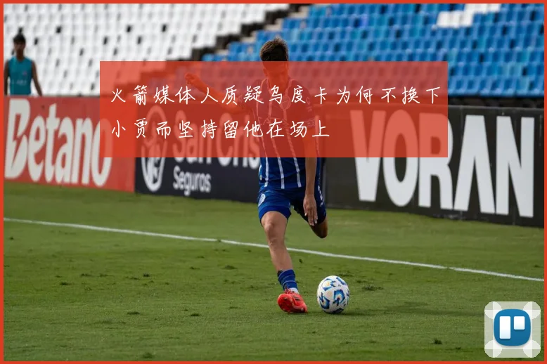 火箭媒体人质疑乌度卡为何不换下小贾而坚持留他在场上