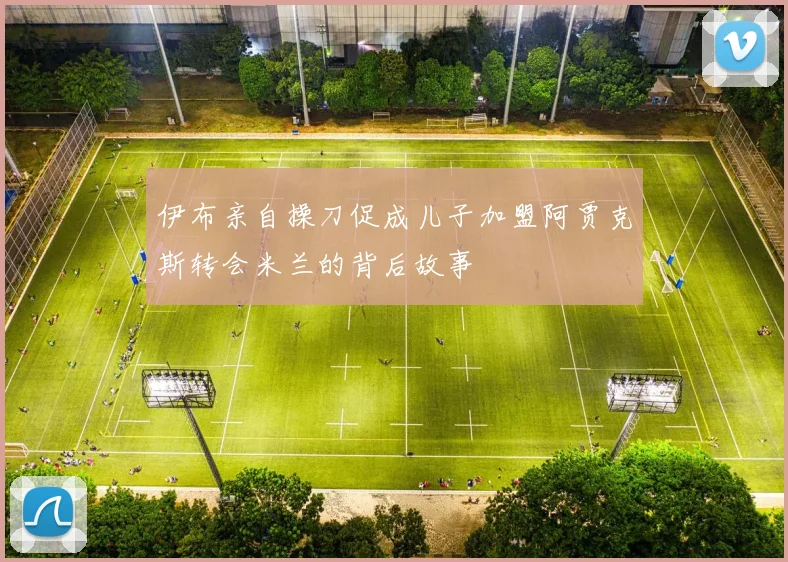 伊布亲自操刀促成儿子加盟阿贾克斯转会米兰的背后故事