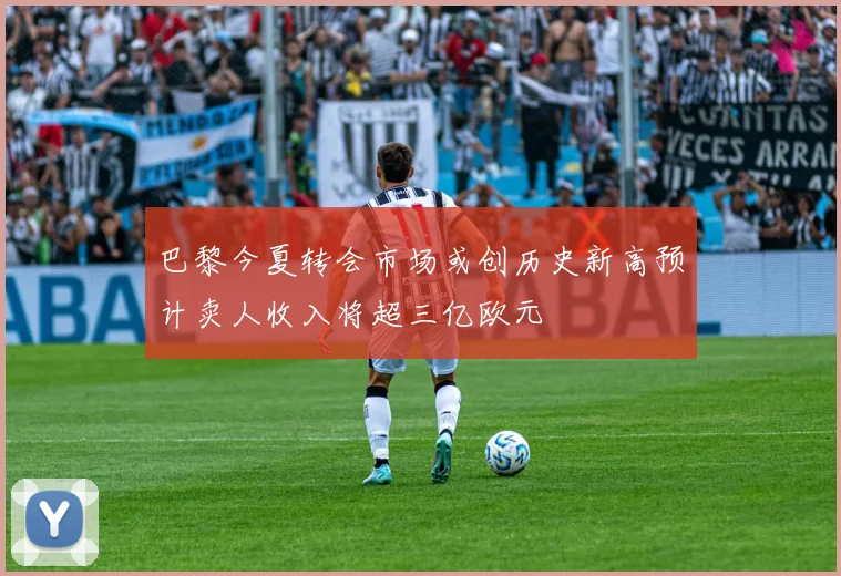 巴黎今夏转会市场或创历史新高预计卖人收入将超三亿欧元