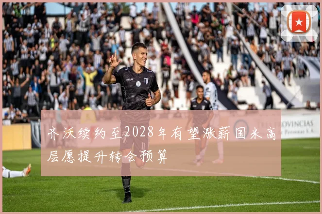 齐沃续约至2028年有望涨薪国米高层愿提升转会预算
