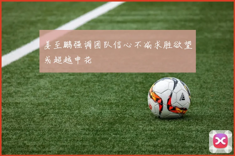 姜至鹏强调团队信心不减求胜欲望或超越申花