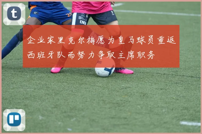 企业家里克尔梅愿为皇马球员重返西班牙队而努力争取主席职务