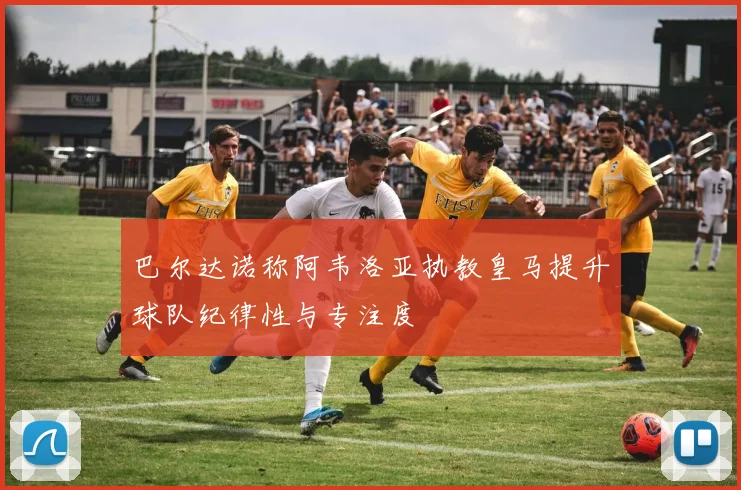 巴尔达诺称阿韦洛亚执教皇马提升球队纪律性与专注度