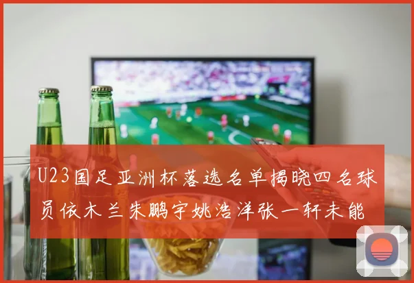 U23国足亚洲杯落选名单揭晓四名球员依木兰朱鹏宇姚浩洋张一轩未能入选