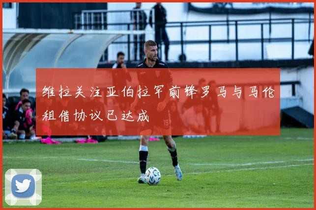 维拉关注亚伯拉罕前锋罗马与马伦租借协议已达成