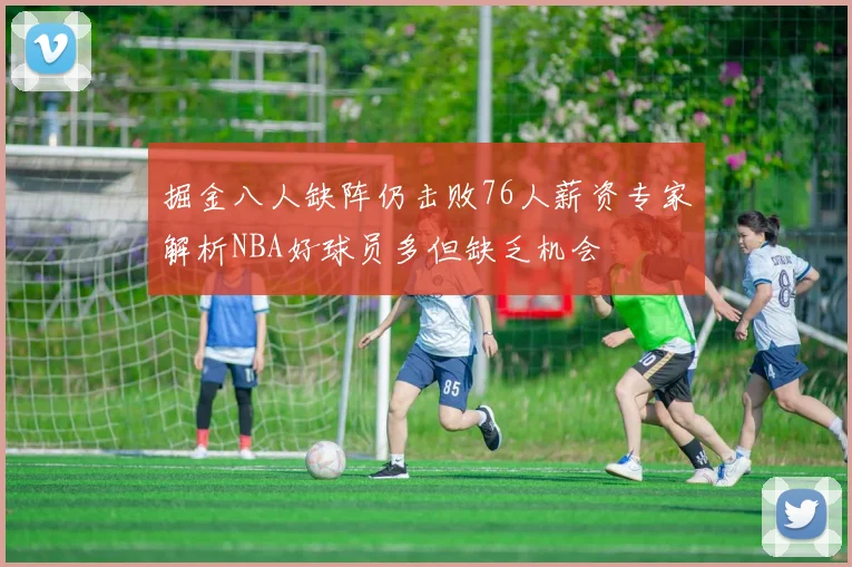 掘金八人缺阵仍击败76人薪资专家解析NBA好球员多但缺乏机会