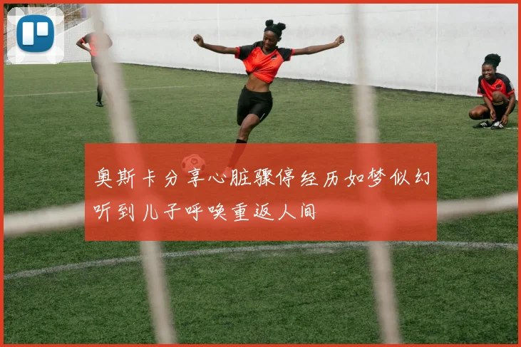 奥斯卡分享心脏骤停经历如梦似幻听到儿子呼唤重返人间