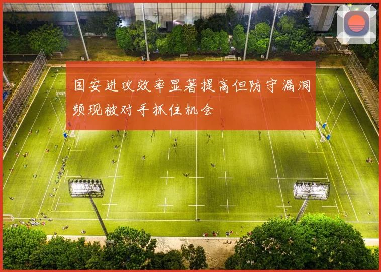 国安进攻效率显著提高但防守漏洞频现被对手抓住机会