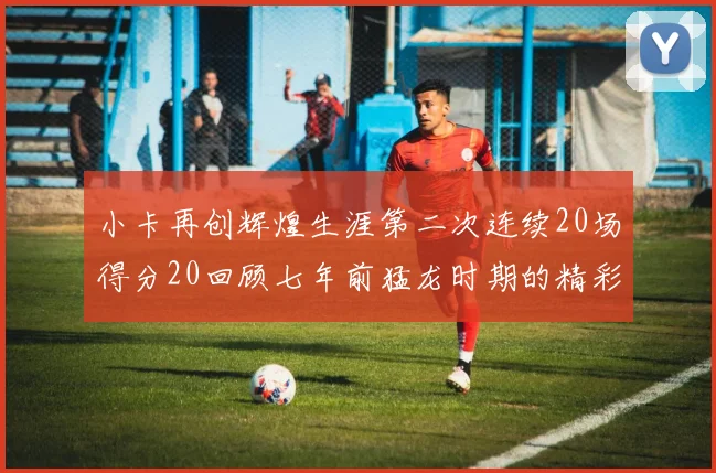 小卡再创辉煌生涯第二次连续20场得分20回顾七年前猛龙时期的精彩表现