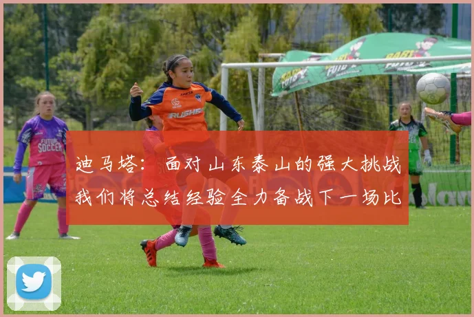 迪马塔：面对山东泰山的强大挑战我们将总结经验全力备战下一场比赛
