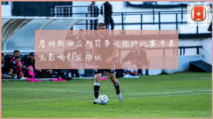 詹姆斯回应判罚争议称对比赛节奏无影响引发热议
