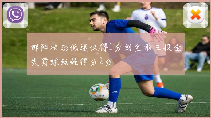 邹阳状态低迷仅得1分刘金雨三投全失罚球勉强得分2分