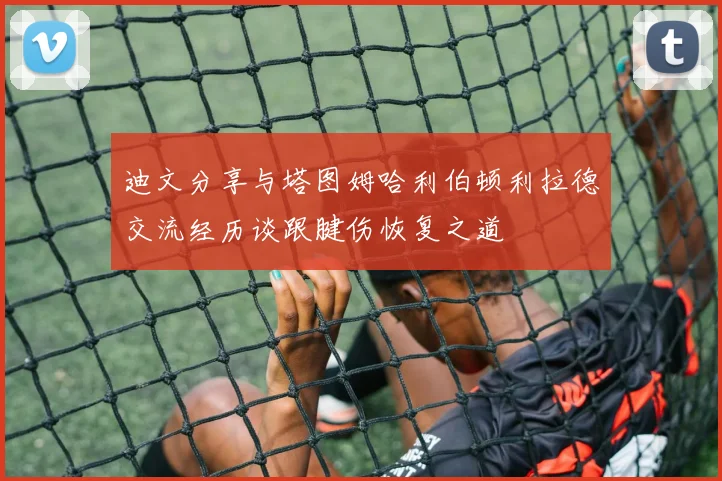 迪文分享与塔图姆哈利伯顿利拉德交流经历谈跟腱伤恢复之道